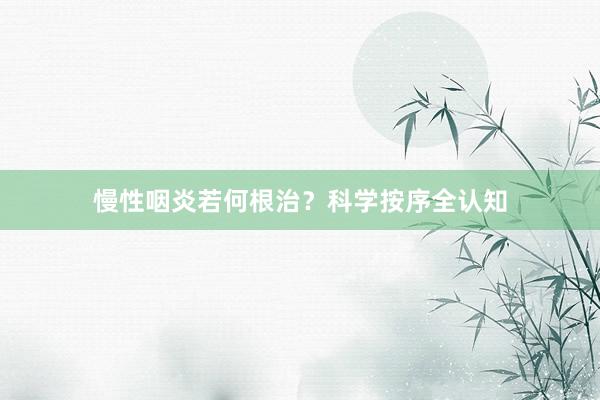 慢性咽炎若何根治？科学按序全认知